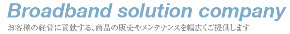 Broadband solution campany - お客様の経営に貢献する、商品の販売やメンテナンスを幅広くご提供します